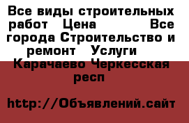 Все виды строительных работ › Цена ­ 1 000 - Все города Строительство и ремонт » Услуги   . Карачаево-Черкесская респ.